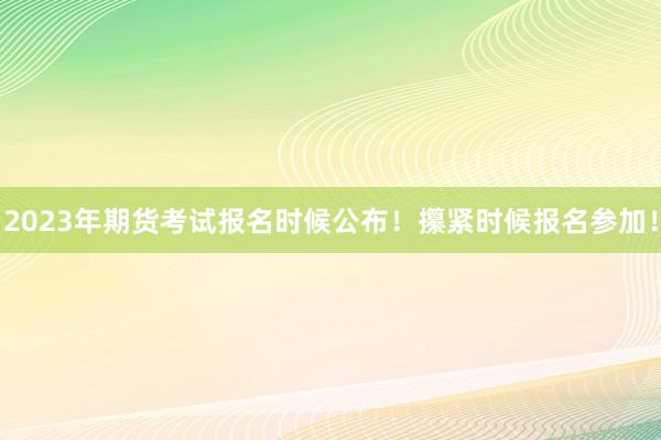 2023年期货考试报名时候公布！攥紧时候报名参加！